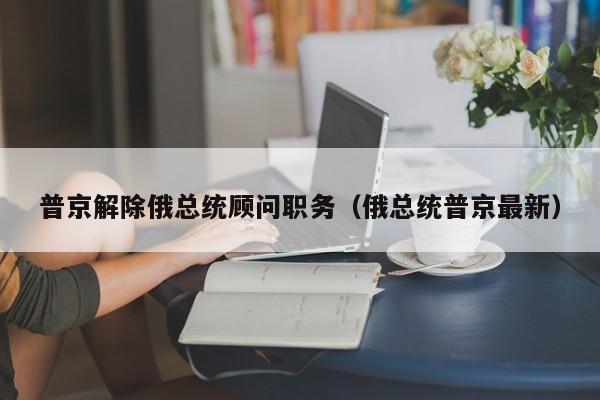 普京解除俄总统顾问职务（俄总统普京最新）